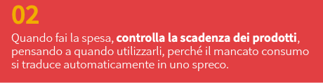 02 Quando fai la spesa, controlla la scadenza dei prodotti, pensando a quando utilizzarli, perché il mancato consumo si traduce automaticamente in uno spreco.