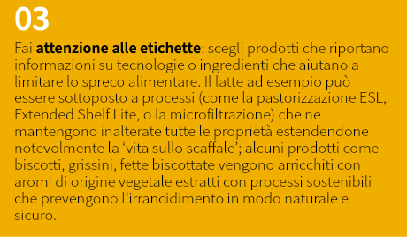 03 Fai attenzione alle etichette: scegli prodotti che riportano informazioni su tecnologie o ingredienti che aiutano a limitare lo spreco alimentare. Il latte ad esempio può essere sottoposto a processi (come la pastorizzazione ESL, Extended Shelf Lite, o la microfiltrazione) che ne mantengono inalterate tutte le proprietà estendendone notevolmente la ‘vita sullo scaffale’; alcuni prodotti come biscotti, grissini, fette biscottate vengono arricchiti con aromi di origine vegetale estratti con processi sostenibili che prevengono l’irrancidimento in modo naturale e sicuro.