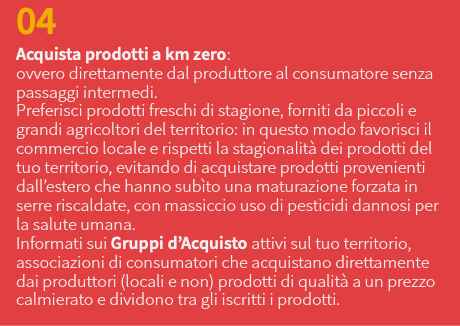 04 Acquista prodotti a km zero: ovvero direttamente dal produttore al consumatore senza passaggi intermedi. Preferisci prodotti freschi di stagione, forniti da piccoli e grandi agricoltori del territorio: in questo modo favorisci il commercio locale e rispetti la stagionalità dei prodotti del tuo territorio, evitando di acquistare prodotti provenienti dall’estero che hanno subìto una maturazione forzata in serre riscaldate, con massiccio uso di pesticidi dannosi per la salute umana. Informati sui Gruppi d’Acquisto attivi sul tuo territorio, associazioni di consumatori che acquistano direttamente dai produttori (locali e non) prodotti di qualità a un prezzo calmierato e dividono tra gli iscritti i prodotti.