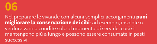 06 Nel preparare le vivande con alcuni semplici accorgimenti puoi migliorare la conservazione dei cibi: ad esempio, insalate o verdure vanno condite solo al momento di servirle: così si mantengono più a lungo e possono essere consumate in pasti successivi.