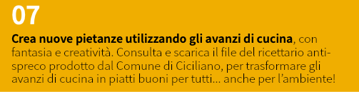 07 Crea nuove pietanze utilizzando gli avanzi di cucina, con fantasia e creatività. Consulta e scarica il file del ricettario anti-spreco prodotto dal Comune di Ciciliano, per trasformare gli avanzi di cucina in piatti buoni per tutti... anche per l’ambiente!