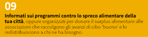 09 Informati sui programmi contro lo spreco alimentare della tua città, oppure organizzati per donare il surplus alimentare alle associazioni che raccolgono gli avanzi di cibo ‘buono’ e lo redistribuiscono a chi ne ha bisogno.