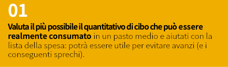 01 Valuta il più possibile il quantitativo di cibo che può essere realmente consumato in un pasto medio e aiutati con la lista della spesa: potrà essere utile per evitare avanzi (e i conseguenti sprechi).